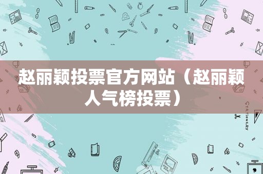 赵丽颖投票官方网站（赵丽颖人气榜投票）