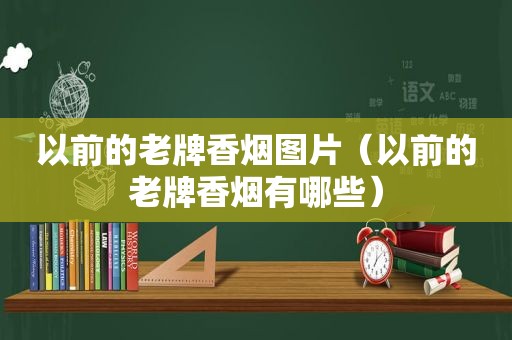 以前的老牌香烟图片（以前的老牌香烟有哪些）