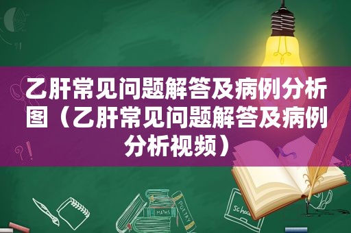 乙肝常见问题解答及病例分析图（乙肝常见问题解答及病例分析视频）