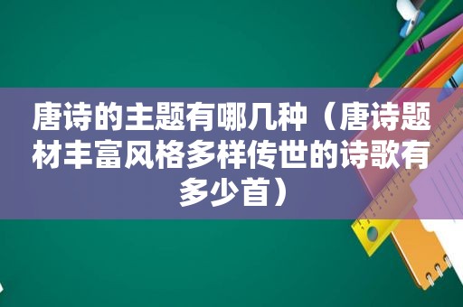 唐诗的主题有哪几种（唐诗题材丰富风格多样传世的诗歌有多少首）