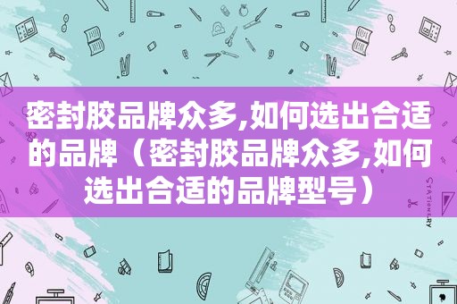 密封胶品牌众多,如何选出合适的品牌（密封胶品牌众多,如何选出合适的品牌型号）