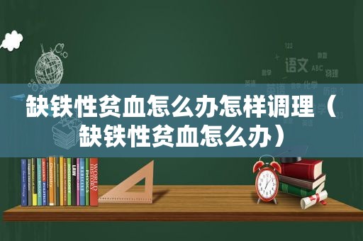 缺铁性贫血怎么办怎样调理（缺铁性贫血怎么办）