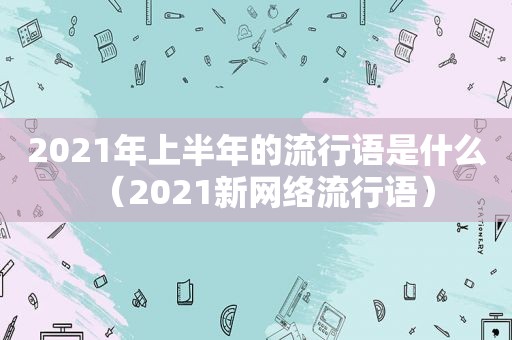 2021年上半年的流行语是什么（2021新网络流行语）