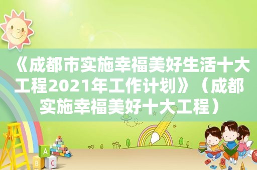 《成都市实施幸福美好生活十大工程2021年工作计划》（成都实施幸福美好十大工程）