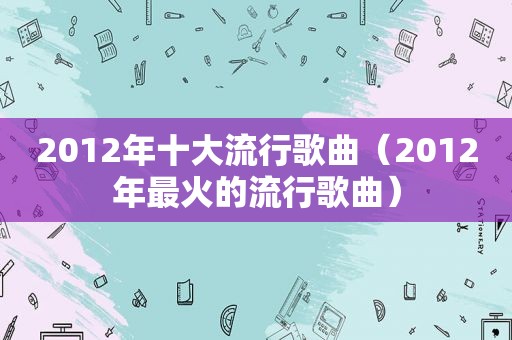 2012年十大流行歌曲（2012年最火的流行歌曲）  第1张