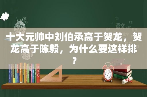 十大元帅中刘伯承高于贺龙，贺龙高于陈毅，为什么要这样排？