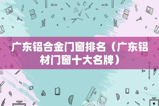 广东铝合金门窗排名（广东铝材门窗十大名牌）  第1张