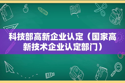 科技部高新企业认定（国家高新技术企业认定部门）