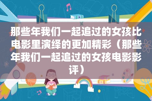 那些年我们一起追过的女孩比电影里演绎的更加精彩（那些年我们一起追过的女孩电影影评）