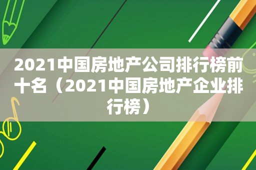 2021中国房地产公司排行榜前十名（2021中国房地产企业排行榜）