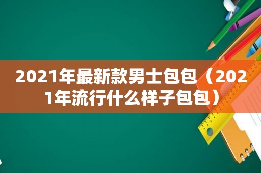 2021年最新款男士包包（2021年流行什么样子包包）