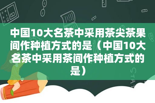 中国10大名茶中采用茶尖茶果间作种植方式的是（中国10大名茶中采用茶间作种植方式的是）