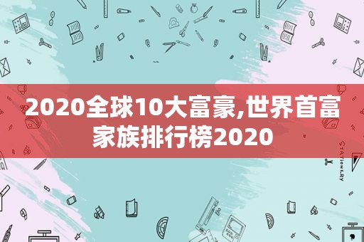 2020全球10大富豪,世界首富家族排行榜2020