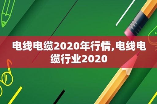 电线电缆2020年行情,电线电缆行业2020