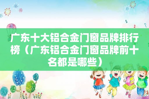 广东十大铝合金门窗品牌排行榜（广东铝合金门窗品牌前十名都是哪些）