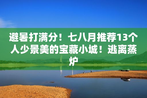 避暑打满分！七八月推荐13个人少景美的宝藏小城！逃离蒸炉