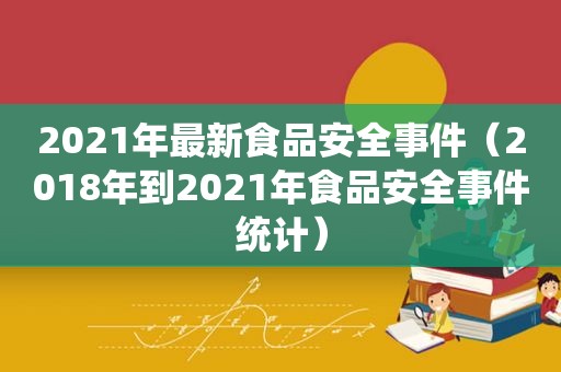 2021年最新食品安全事件（2018年到2021年食品安全事件统计）