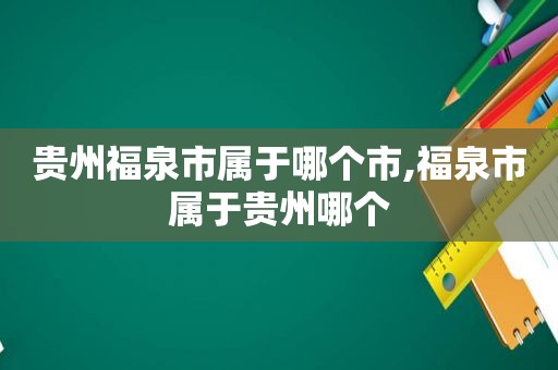 贵州福泉市属于哪个市,福泉市属于贵州哪个