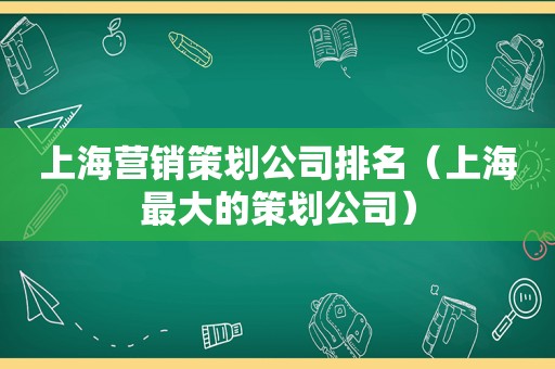 上海营销策划公司排名（上海最大的策划公司）