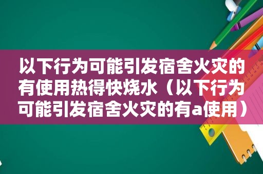 以下行为可能引发宿舍火灾的有使用热得快烧水（以下行为可能引发宿舍火灾的有a使用）