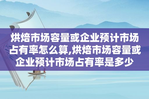 烘焙市场容量或企业预计市场占有率怎么算,烘焙市场容量或企业预计市场占有率是多少