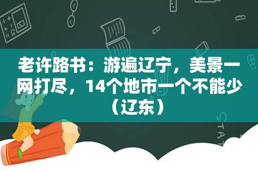 老许路书：游遍辽宁，美景一网打尽，14个地市一个不能少（辽东）