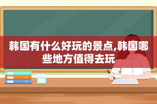 韩国有什么好玩的景点,韩国哪些地方值得去玩