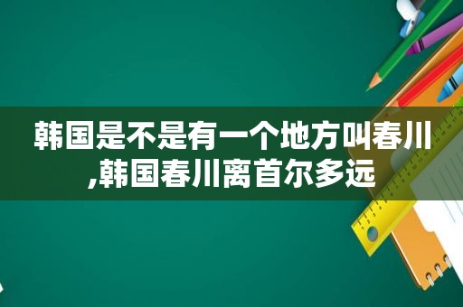 韩国是不是有一个地方叫春川,韩国春川离首尔多远