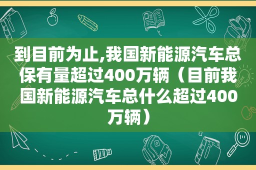 到目前为止,我国新能源汽车总保有量超过400万辆（目前我国新能源汽车总什么超过400万辆）