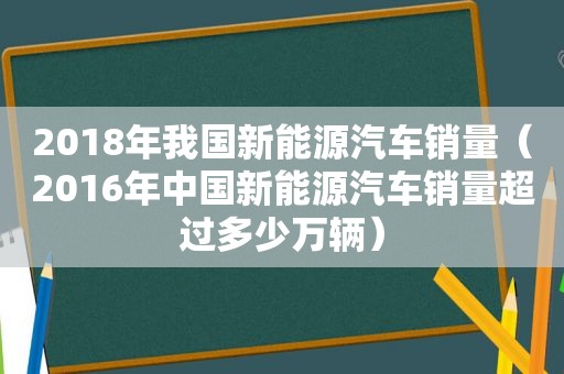 2018年我国新能源汽车销量（2016年中国新能源汽车销量超过多少万辆）