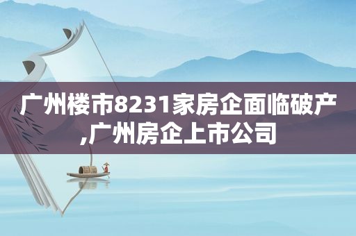 广州楼市8231家房企面临破产,广州房企上市公司