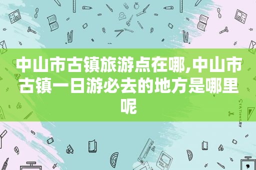 中山市古镇旅游点在哪,中山市古镇一日游必去的地方是哪里呢