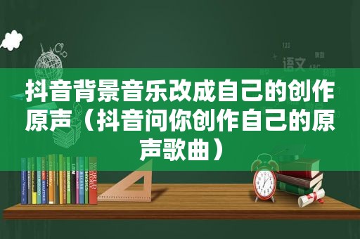 抖音背景音乐改成自己的创作原声（抖音问你创作自己的原声歌曲）