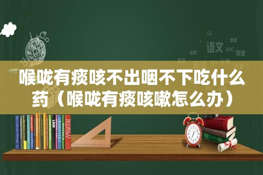 喉咙有痰咳不出咽不下吃什么药（喉咙有痰咳嗽怎么办）