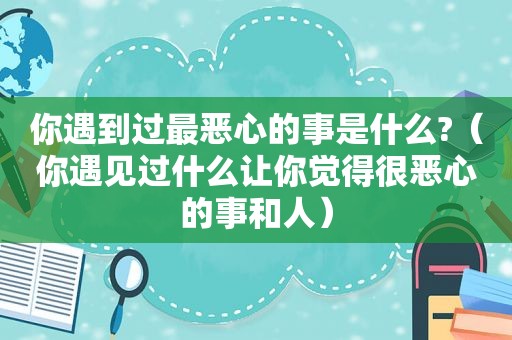 你遇到过最恶心的事是什么?（你遇见过什么让你觉得很恶心的事和人）