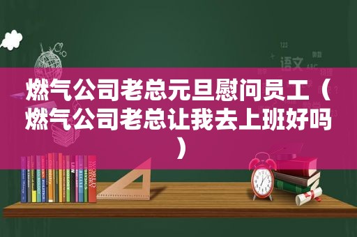 燃气公司老总元旦慰问员工（燃气公司老总让我去上班好吗）