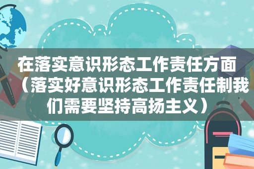 在落实意识形态工作责任方面（落实好意识形态工作责任制我们需要坚持高扬主义）