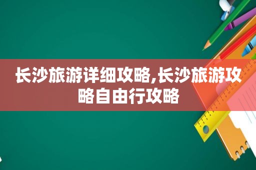 长沙旅游详细攻略,长沙旅游攻略自由行攻略