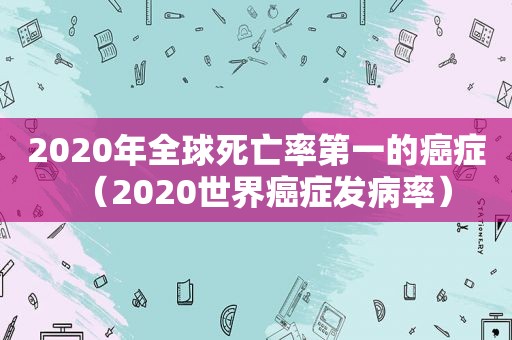 2020年全球死亡率第一的癌症（2020世界癌症发病率）