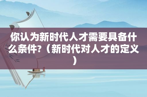 你认为新时代人才需要具备什么条件?（新时代对人才的定义）