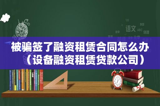 被骗签了融资租赁合同怎么办（设备融资租赁贷款公司）