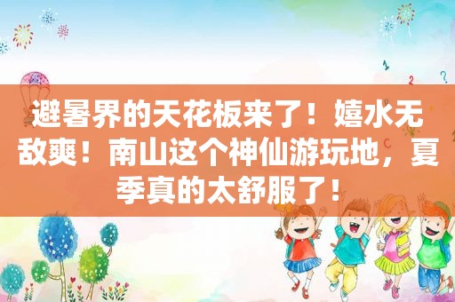 避暑界的天花板来了！嬉水无敌爽！南山这个神仙游玩地，夏季真的太舒服了！