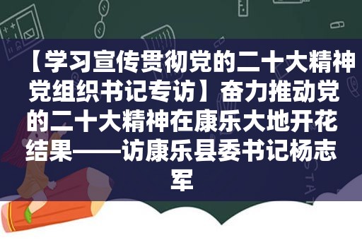 【学习宣传贯彻党的二十大精神 党组织书记专访】奋力推动党的二十大精神在康乐大地开花结果——访康乐县委书记杨志军