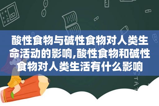 酸性食物与碱性食物对人类生命活动的影响,酸性食物和碱性食物对人类生活有什么影响