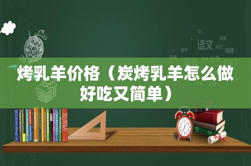 烤乳羊价格（炭烤乳羊怎么做好吃又简单）