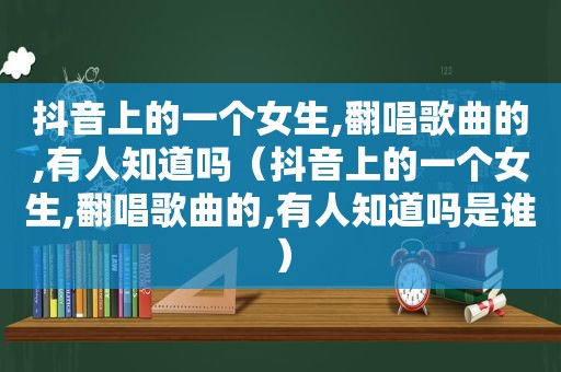 抖音上的一个女生,翻唱歌曲的,有人知道吗（抖音上的一个女生,翻唱歌曲的,有人知道吗是谁）