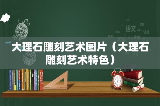 大理石雕刻艺术图片（大理石雕刻艺术特色）