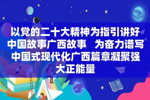 以党的二十大精神为指引讲好中国故事广西故事   为奋力谱写中国式现代化广西篇章凝聚强大正能量