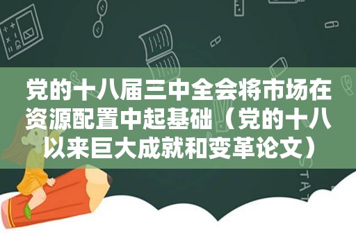 党的十八届三中全会将市场在资源配置中起基础（党的十八以来巨大成就和变革论文）