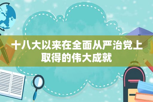 十八大以来在全面从严治党上取得的伟大成就